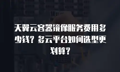 天翼云容器镜像服务费用多少钱？多云平台如何选型更划算？