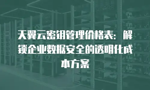 天翼云密钥管理价格表：解锁企业数据安全的透明化成本方案