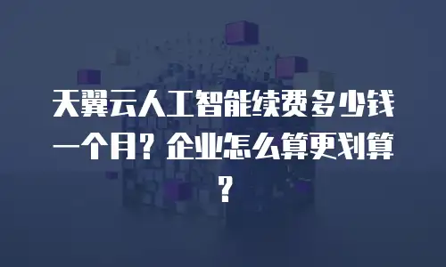 天翼云人工智能续费多少钱一个月？企业怎么算更划算？