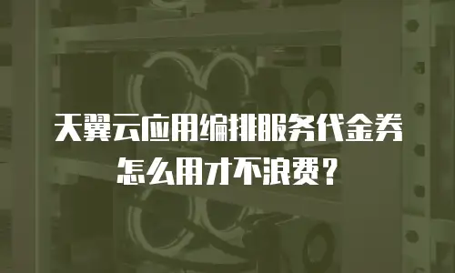 天翼云应用编排服务代金券怎么用才不浪费？