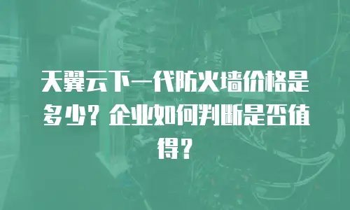 天翼云下一代防火墙价格是多少？企业如何判断是否值得？