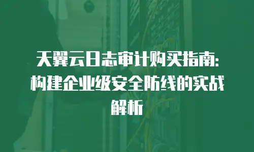 天翼云日志审计购买指南：构建企业级安全防线的实战解析