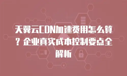 天翼云CDN加速费用怎么算？企业真实成本控制要点全解析