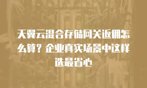 天翼云混合存储网关返佣怎么算？企业真实场景中这样选最省心