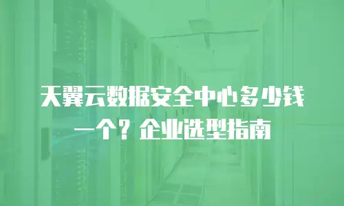 天翼云数据安全中心多少钱一个？企业选型指南