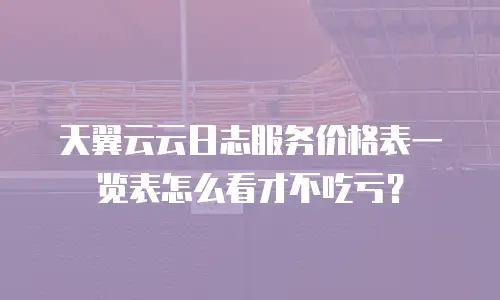 天翼云云日志服务价格表一览表怎么看才不吃亏？