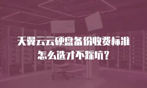 天翼云云硬盘备份收费标准怎么选才不踩坑？