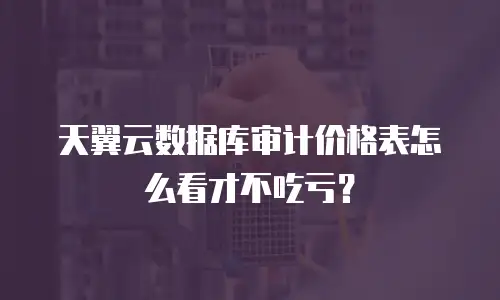 天翼云数据库审计价格表怎么看才不吃亏？