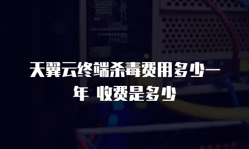 天翼云终端杀毒费用多少一年 收费是多少