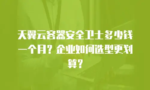 天翼云容器安全卫士多少钱一个月？企业如何选型更划算？