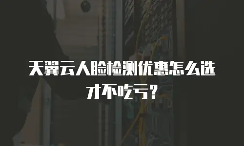 天翼云人脸检测优惠怎么选才不吃亏？