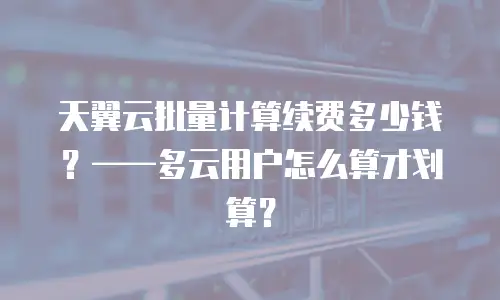 天翼云批量计算续费多少钱？——多云用户怎么算才划算？