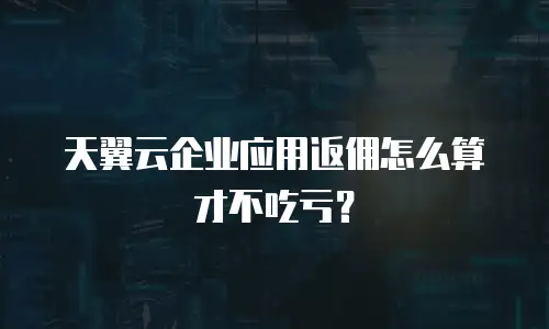 天翼云企业应用返佣怎么算才不吃亏？