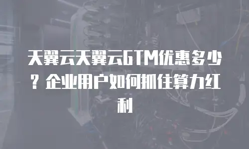 天翼云天翼云GTM优惠多少？企业用户如何抓住算力红利