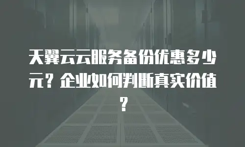 天翼云云服务备份优惠多少元？企业如何判断真实价值？