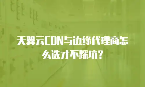 天翼云CDN与边缘代理商怎么选才不踩坑？