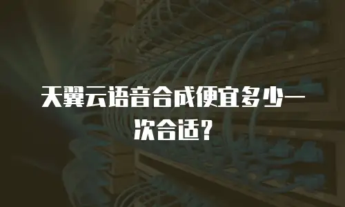 天翼云语音合成便宜多少一次合适？