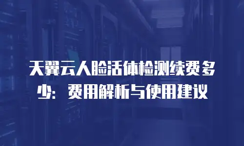 天翼云人脸活体检测续费多少：费用解析与使用建议