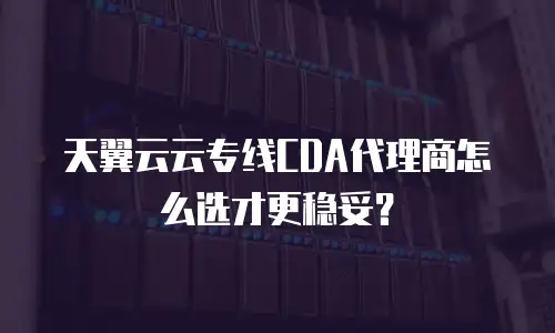 天翼云云专线CDA代理商怎么选才更稳妥？