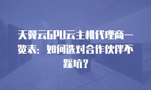 天翼云GPU云主机代理商一览表：如何选对合作伙伴不踩坑？