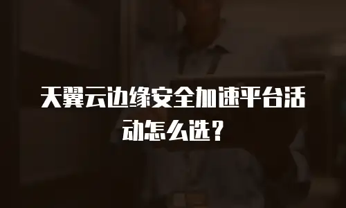 天翼云边缘安全加速平台活动怎么选？