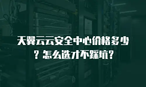 天翼云云安全中心价格多少？怎么选才不踩坑？