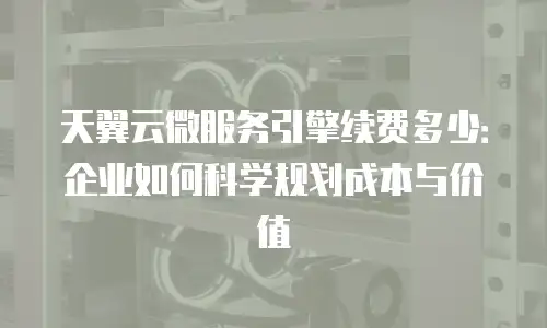 天翼云微服务引擎续费多少：企业如何科学规划成本与价值