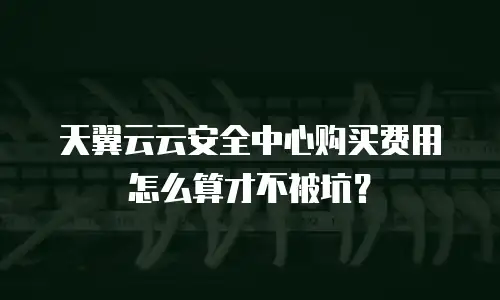 天翼云云安全中心购买费用怎么算才不被坑？