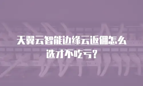 天翼云智能边缘云返佣怎么选才不吃亏？