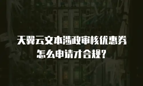 天翼云文本涉政审核优惠券怎么申请才合规？