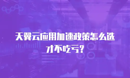 天翼云应用加速政策怎么选才不吃亏？
