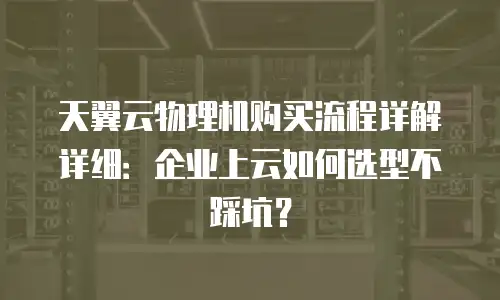 天翼云物理机购买流程详解详细：企业上云如何选型不踩坑？