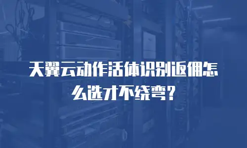 天翼云动作活体识别返佣怎么选才不绕弯？