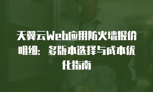 天翼云Web应用防火墙报价明细：多版本选择与成本优化指南