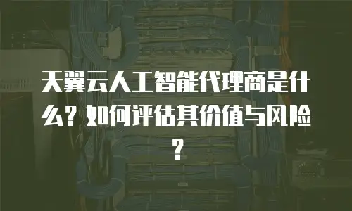 天翼云人工智能代理商是什么？如何评估其价值与风险？