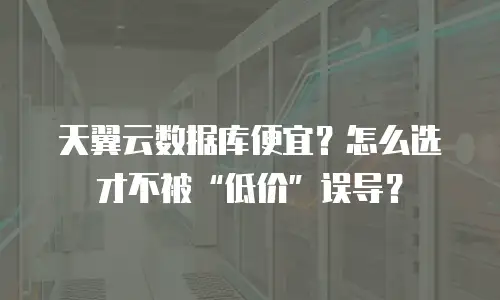 天翼云数据库便宜？怎么选才不被&ldquo;低价&rdquo;误导？