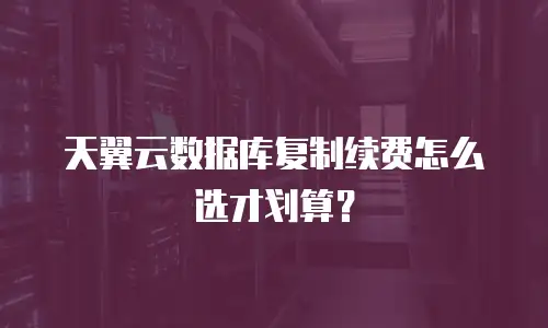 天翼云数据库复制续费怎么选才划算？