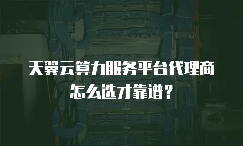 天翼云算力服务平台代理商怎么选才靠谱？
