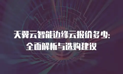 天翼云智能边缘云报价多少：全面解析与选购建议