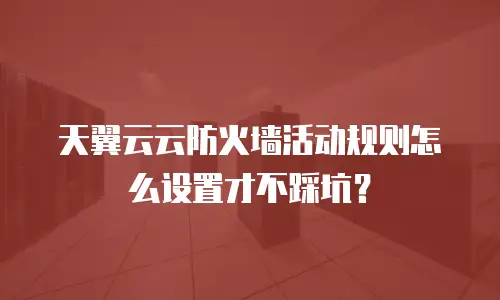 天翼云云防火墙活动规则怎么设置才不踩坑？