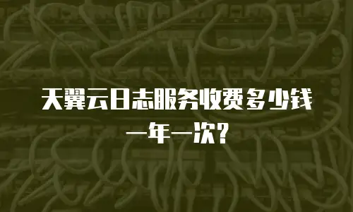 天翼云日志服务收费多少钱一年一次？