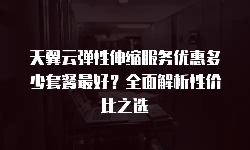 天翼云弹性伸缩服务优惠多少套餐最好？全面解析性价比之选