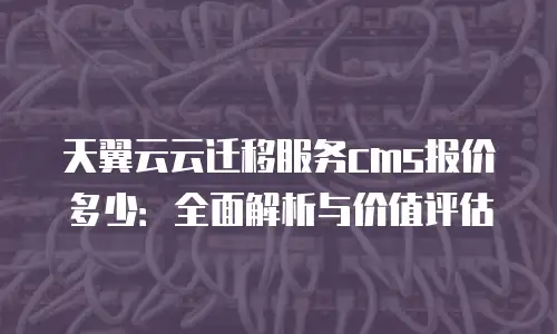 天翼云云迁移服务cms报价多少：全面解析与价值评估