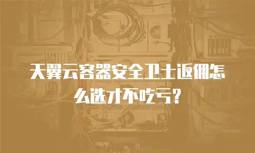 天翼云容器安全卫士返佣怎么选才不吃亏？