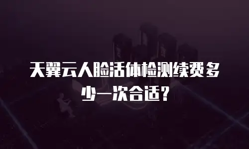 天翼云人脸活体检测续费多少一次合适？