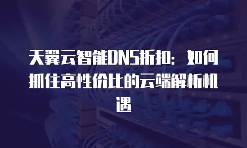 天翼云智能DNS折扣：如何抓住高性价比的云端解析机遇