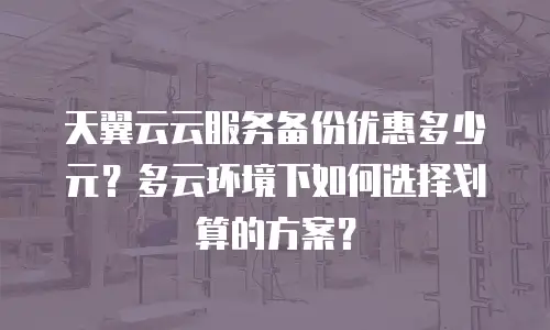天翼云云服务备份优惠多少元？多云环境下如何选择划算的方案？