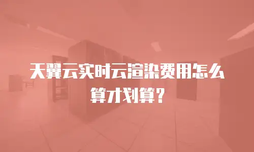 天翼云实时云渲染费用怎么算才划算？
