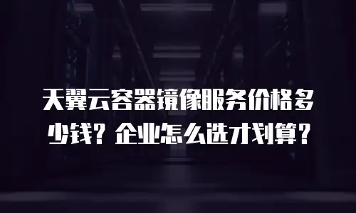 天翼云容器镜像服务价格多少钱？企业怎么选才划算？