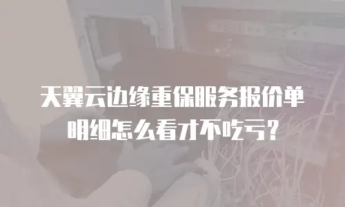 天翼云边缘重保服务报价单明细怎么看才不吃亏？